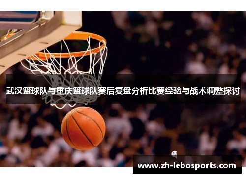 武汉篮球队与重庆篮球队赛后复盘分析比赛经验与战术调整探讨